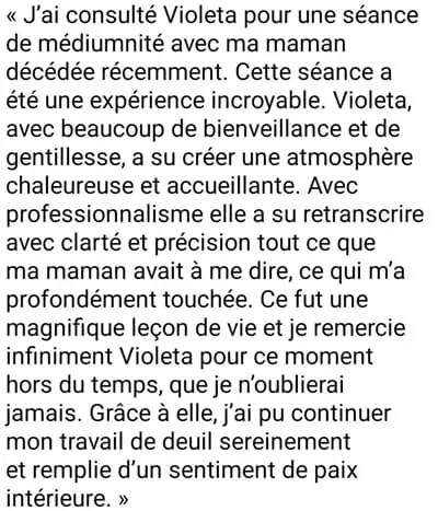 J'ai consulté Violeta pour une séance de médiumnité avec ma maman décédée récemment. Cette séance a été une expérience incroyable. Violeta, avec beaucoup de bienveillance et de gentillesse, a su créer une atmosphère chaleureuse et accueillante. Avec professionnalisme elle a su retranscrire avec clarté et précision tout ce que ma maman avait à me dire, ce qui m'a profondément touchée. Ce fut une magnifique leçon de vie et je remercie infiniment Violeta pour ce moment hors du temps, que je n'oublierai jamais. Grâce à elle, j'ai pu continuer mon travail de deuil sereinement et remplie d'un sentiment de paix intérieure.