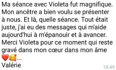 Ma séance avec Violeta fut magnifique. Mon ancêtre a bien voulu se présenter à nous. Et là, quelle séance. Tout était juste, j'ai eu des messages qui m'aide aujourd'hui à m'épanouir et à avancer. Merci Violeta pour ce moment qui reste gravé dans mon coeur dans mon âme... Valérie