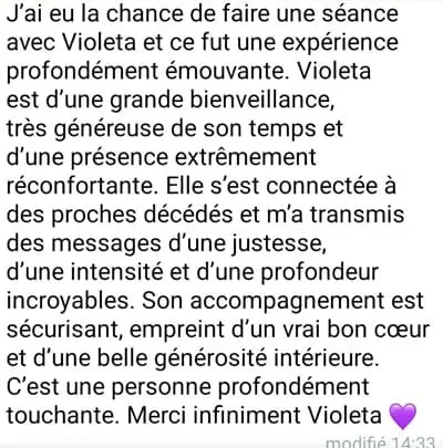 J'ai eu la chance de faire une séance avec Violeta et ce fut une expérience profondément émouvante. Violeta est d'une grande bienveillance, très généreuse de son temps et d'une présence extrêmement réconfortante. Elle s'est connectée à des proches décédés et m'a transmis des messages d'une justesse, d'une intensité, et d'une profondeur incroyables. Son accompagnement est sécurisant, empreint d'un vrai bon coeur et d'une belle générosité intérieure. C'est une personne profondément touchante. Merci Violeta.