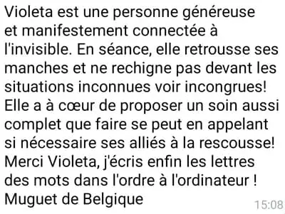 Violeta est une personne généreuse et manifestement connectée à l'invisible. En séance, elle retrousse ses manches et ne rechigne pas devant les situations inconnues voir incongrues ! Elle a a coeur de proposer un soin aussi complet que faire se peut en appelant si nécessaire ses alliés à la rescousse ! Merci Violeta, j'écris enfin les lettres des mots dans l'ordre à l'ordinateur ! Muguet de Belgique