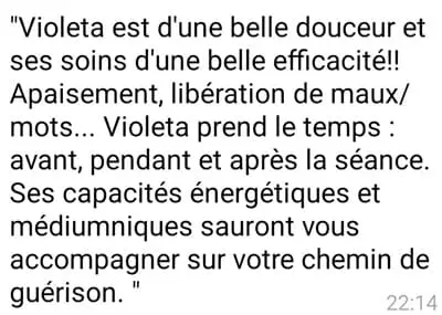 Violeta est d'une belle douceur et ses soins d'une belle efficacité ! Apaisement, libération de maux/mots...Violeta prends le temps : avant, pendant et après la séance. Ses capacités énergétiques et médiumniques sauront vous accompagner sur votre chemin de guérison.
